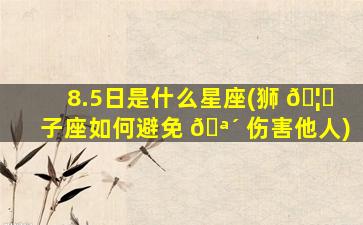 8.5日是什么星座(狮 🦅 子座如何避免 🪴 伤害他人)